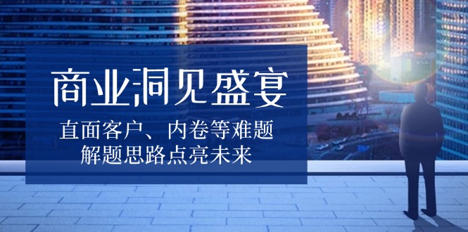 （13845期）商业洞见盛宴，直面客户、内卷等难题，解题思路点亮未来-惠卡乐引流中心