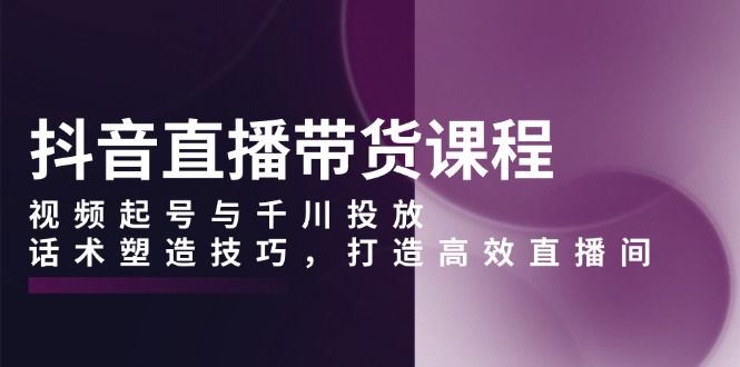 （13848期）抖音直播带货课程，视频起号与千川投放，话术塑造技巧，打造高效直播间-惠卡乐引流中心